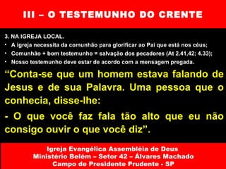 III – O TESTEMUNHO DO CRENTE 3. NA IGREJA LOCAL. A igreja necessita da comunhão para glorificar ao Pai que está nos céus; Comunhão + bom testemunho = salvação dos pecadores (At 2.41,42; 4.33); Nosso testemunho deve estar de acordo com a mensagem pregada. Igreja Evangélica Assembléia de Deus  Ministério Belém – Setor 42 – Álvares Machado Campo de Presidente Prudente - SP “ Conta-se que um homem estava falando de Jesus e de sua Palavra. Uma pessoa que o conhecia, disse-lhe:  - O que você faz fala tão alto que eu não consigo ouvir o que você diz”. 