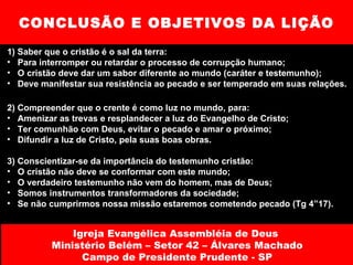 CONCLUSÃO E OBJETIVOS DA LIÇÃO 1) Saber que o cristão é o sal da terra: Para interromper ou retardar o processo de corrupção humano; O cristão deve dar um sabor diferente ao mundo (caráter e testemunho); Deve manifestar sua resistência ao pecado e ser temperado em suas relações. 2) Compreender que o crente é como luz no mundo, para: Amenizar as trevas e resplandecer a luz do Evangelho de Cristo; Ter comunhão com Deus, evitar o pecado e amar o próximo; Difundir a luz de Cristo, pela suas boas obras. 3) Conscientizar-se da importância do testemunho cristão: O cristão não deve se conformar com este mundo; O verdadeiro testemunho não vem do homem, mas de Deus; Somos instrumentos transformadores da sociedade; Se não cumprirmos nossa missão estaremos cometendo pecado (Tg 4”17). Igreja Evangélica Assembléia de Deus  Ministério Belém – Setor 42 – Álvares Machado Campo de Presidente Prudente - SP 