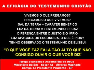 A EFICÁCIA DO TESTEMUNHO CRISTÃO VIVEMOS O QUE PREGAMOS? PREGAMOS O QUE VIVEMOS? SAL DA TERRA = CARÁTER BENÉFICO LUZ DA TERRA = TESTEMUNHO EFICAZ DIFERENÇA ENTRE O JUSTO E O ÍMPIO LUZ APAGADA OU ESCONDIDA, O QUE É PIOR? TENHO OBSERVADO O TESTEMUNHO DE ELISEU! “ O QUE VOCÊ FAZ FALA TÃO ALTO QUE NÃO CONSIGO OUVIR O QUE VOCÊ DIZ” Igreja Evangélica Assembléia de Deus  Ministério Belém – Setor 42 – Álvares Machado Campo de Presidente Prudente - SP 