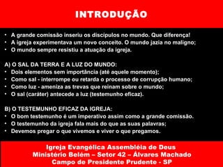INTRODUÇÃO A grande comissão inseriu os discípulos no mundo. Que diferença!  A igreja experimentava um novo conceito. O mundo jazia no maligno; O mundo sempre resistiu a atuação da igreja. A) O SAL DA TERRA E A LUZ DO MUNDO: Dois elementos sem importância (até aquele momento); Como sal - interrompe ou retarda o processo de corrupção humano; Como luz - ameniza as trevas que reinam sobre o mundo; O sal (caráter) antecede a luz (testemunho eficaz). B) O TESTEMUNHO EFICAZ DA IGREJA: O bom testemunho é um imperativo assim como a grande comissão.  O testemunho da igreja fala mais do que as suas palavras; Devemos pregar o que vivemos e viver o que pregamos. Igreja Evangélica Assembléia de Deus  Ministério Belém – Setor 42 – Álvares Machado Campo de Presidente Prudente - SP 