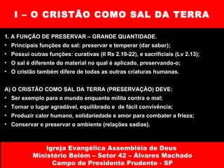 I – O CRISTÃO COMO SAL DA TERRA 1. A FUNÇÃO DE PRESERVAR – GRANDE QUANTIDADE. Principais funções do sal: preservar e temperar (dar sabor); Possui outras funções: curativas (II Rs 2.19-22), e sacrificiais (Lv 2.13); O sal é diferente do material no qual é aplicado, preservando-o; O cristão também difere de todas as outras criaturas humanas. A) O CRISTÃO COMO SAL DA TERRA (PRESERVAÇÃO) DEVE: Ser exemplo para o mundo enquanto milita contra o mal; Tornar o lugar agradável, equilibrado e  de fácil convivência; Produzir calor humano, solidariedade e amor para combater a frieza; Conservar e preservar o ambiente (relações sadias). Igreja Evangélica Assembléia de Deus  Ministério Belém – Setor 42 – Álvares Machado Campo de Presidente Prudente - SP 