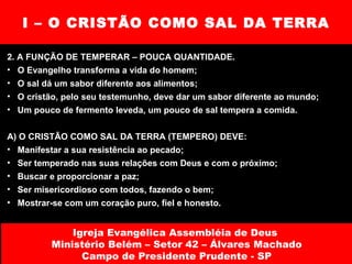 I – O CRISTÃO COMO SAL DA TERRA 2. A FUNÇÃO DE TEMPERAR – POUCA QUANTIDADE. O Evangelho transforma a vida do homem; O sal dá um sabor diferente aos alimentos; O cristão, pelo seu testemunho, deve dar um sabor diferente ao mundo; Um pouco de fermento leveda, um pouco de sal tempera a comida. A) O CRISTÃO COMO SAL DA TERRA (TEMPERO) DEVE: Manifestar a sua resistência ao pecado; Ser temperado nas suas relações com Deus e com o próximo; Buscar e proporcionar a paz; Ser misericordioso com todos, fazendo o bem; Mostrar-se com um coração puro, fiel e honesto.   Igreja Evangélica Assembléia de Deus  Ministério Belém – Setor 42 – Álvares Machado Campo de Presidente Prudente - SP 