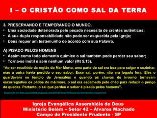 I – O CRISTÃO COMO SAL DA TERRA 3. PRESERVANDO E TEMPERANDO O MUNDO. Uma sociedade deteriorada pelo pecado necessita de crentes autênticos; A sua dupla responsabilidade não pode ser esquecida pela igreja; Deus requer um testemunho de acordo com sua Palavra. A) PISADO PELOS HOMENS Assim como todo elemento químico o sal também pode perder seu sabor; Torna-se inútil e sem nenhum valor (Mt 5.13). Igreja Evangélica Assembléia de Deus  Ministério Belém – Setor 42 – Álvares Machado Campo de Presidente Prudente - SP “ Ao ser recolhido da região do Mar Morto, uma parte do sal era boa para salgar e cozinhar, mas a outra havia perdido o seu sabor. Esse sal, porém, não era jogado fora. Eles o guardavam no templo de Jerusalém e quando as chuvas de inverno tornavam escorregadios os pátios de mármore, o sal era espalhado pelo chão para reduzir o perigo de quedas. Portanto, o sal que perdeu o sabor é pisado pelos homens”. Disponível em: http://auxilioebd.blogspot.com/2011/07/licao-6-eficacia-do-testemunho-cristao.html 