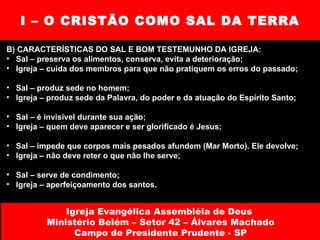 I – O CRISTÃO COMO SAL DA TERRA B) CARACTERÍSTICAS DO SAL E BOM TESTEMUNHO DA IGREJA: Sal – preserva os alimentos, conserva, evita a deterioração; Igreja – cuida dos membros para que não pratiquem os erros do passado; Sal – produz sede no homem; Igreja – produz sede da Palavra, do poder e da atuação do Espírito Santo; Sal – é invisível durante sua ação; Igreja – quem deve aparecer e ser glorificado é Jesus; Sal – impede que corpos mais pesados afundem (Mar Morto). Ele devolve;  Igreja – não deve reter o que não lhe serve; Sal – serve de condimento; Igreja – aperfeiçoamento dos santos. Igreja Evangélica Assembléia de Deus  Ministério Belém – Setor 42 – Álvares Machado Campo de Presidente Prudente - SP 