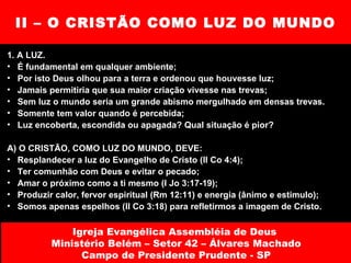 II – O CRISTÃO COMO LUZ DO MUNDO 1. A LUZ. É fundamental em qualquer ambiente; Por isto Deus olhou para a terra e ordenou que houvesse luz; Jamais permitiria que sua maior criação vivesse nas trevas; Sem luz o mundo seria um grande abismo mergulhado em densas trevas.  Somente tem valor quando é percebida; Luz encoberta, escondida ou apagada? Qual situação é pior? A) O CRISTÃO, COMO LUZ DO MUNDO, DEVE: Resplandecer a luz do Evangelho de Cristo (II Co 4:4); Ter comunhão com Deus e evitar o pecado; Amar o próximo como a ti mesmo (I Jo 3:17-19); Produzir calor, fervor espiritual (Rm 12:11) e energia (ânimo e estimulo); Somos apenas espelhos (II Co 3:18) para refletirmos a imagem de Cristo. Igreja Evangélica Assembléia de Deus  Ministério Belém – Setor 42 – Álvares Machado Campo de Presidente Prudente - SP 
