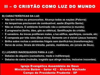 II – O CRISTÃO COMO LUZ DO MUNDO B) CARACTERÍSTICAS DA LUZ: Não tem limites ou preconceitos. Alcança todas as nações (Palavra); As lamparinas precisavam de combustível, azeite (Espírito Santo); Não se mistura. O ambiente iluminado não a contamina (o mundo); É progressiva (lenha, óleo, gás ou elétrica). Santificação do cristão; É sanadora. As trevas proliferam males, a luz edifica, aperfeiçoa, consola, etc; É composta por três raios (Deus trino). Somente um é visível (Jesus homem); Brilha sobre rochas e ambientes frágeis sem danificá-los (transformação); Serve de aviso. Sinais de trânsito, painéis, medidores, etc (sinais de Deus). C) LUGARES INADEQUADOS PARA A LUZ: Debaixo do alqueire (comodismo, medo e indiferença); Debaixo da cama (incêndio, tragédia que atinge muitos, inclusive inocentes). Igreja Evangélica Assembléia de Deus  Ministério Belém – Setor 42 – Álvares Machado Campo de Presidente Prudente - SP 