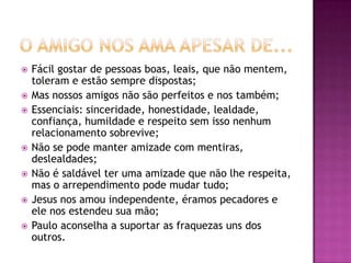  Fácil gostar de pessoas boas, leais, que não mentem,
toleram e estão sempre dispostas;
 Mas nossos amigos não são perfeitos e nos também;
 Essenciais: sinceridade, honestidade, lealdade,
confiança, humildade e respeito sem isso nenhum
relacionamento sobrevive;
 Não se pode manter amizade com mentiras,
deslealdades;
 Não é saldável ter uma amizade que não lhe respeita,
mas o arrependimento pode mudar tudo;
 Jesus nos amou independente, éramos pecadores e
ele nos estendeu sua mão;
 Paulo aconselha a suportar as fraquezas uns dos
outros.
 