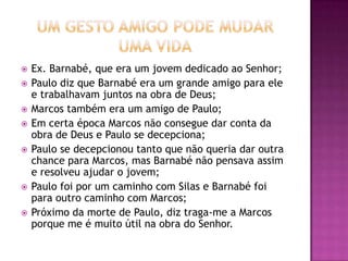  Ex. Barnabé, que era um jovem dedicado ao Senhor;
 Paulo diz que Barnabé era um grande amigo para ele
e trabalhavam juntos na obra de Deus;
 Marcos também era um amigo de Paulo;
 Em certa época Marcos não consegue dar conta da
obra de Deus e Paulo se decepciona;
 Paulo se decepcionou tanto que não queria dar outra
chance para Marcos, mas Barnabé não pensava assim
e resolveu ajudar o jovem;
 Paulo foi por um caminho com Silas e Barnabé foi
para outro caminho com Marcos;
 Próximo da morte de Paulo, diz traga-me a Marcos
porque me é muito útil na obra do Senhor.
 