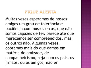 Muitas vezes esperamos de nossos
amigos um grau de tolerância e
paciência com nossos erros, que não
somos capazes de ter. parece ate que
merecemos ser compreendidos, mas
os outros não. Algumas vezes,
cobramos mais do que damos em
matéria de amizade, de
companheirismo, seja com os pais, os
irmaos, ou os amigos, não é?
 