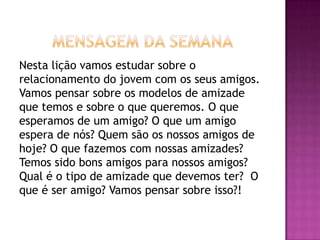 Nesta lição vamos estudar sobre o
relacionamento do jovem com os seus amigos.
Vamos pensar sobre os modelos de amizade
que temos e sobre o que queremos. O que
esperamos de um amigo? O que um amigo
espera de nós? Quem são os nossos amigos de
hoje? O que fazemos com nossas amizades?
Temos sido bons amigos para nossos amigos?
Qual é o tipo de amizade que devemos ter? O
que é ser amigo? Vamos pensar sobre isso?!
 