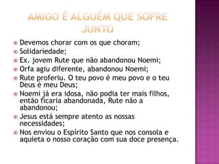  Devemos chorar com os que choram;
 Solidariedade;
 Ex. jovem Rute que não abandonou Noemi;
 Orfa agiu diferente, abandonou Noemi;
 Rute proferiu. O teu povo é meu povo e o teu
Deus é meu Deus;
 Noemi já era idosa, não podia ter mais filhos,
então ficaria abandonada, Rute não a
abandonou;
 Jesus está sempre atento as nossas
necessidades;
 Nos enviou o Espírito Santo que nos consola e
aquieta o nosso coração com sua doce presença.
 