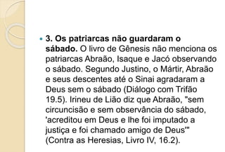  3. Os patriarcas não guardaram o
sábado. O livro de Gênesis não menciona os
patriarcas Abraão, Isaque e Jacó observando
o sábado. Segundo Justino, o Mártir, Abraão
e seus descentes até o Sinai agradaram a
Deus sem o sábado (Diálogo com Trifão
19.5). Irineu de Lião diz que Abraão, "sem
circuncisão e sem observância do sábado,
'acreditou em Deus e lhe foi imputado a
justiça e foi chamado amigo de Deus'"
(Contra as Heresias, Livro IV, 16.2).
 