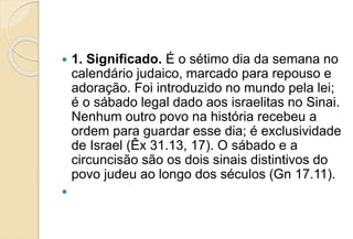  1. Significado. É o sétimo dia da semana no
calendário judaico, marcado para repouso e
adoração. Foi introduzido no mundo pela lei;
é o sábado legal dado aos israelitas no Sinai.
Nenhum outro povo na história recebeu a
ordem para guardar esse dia; é exclusividade
de Israel (Êx 31.13, 17). O sábado e a
circuncisão são os dois sinais distintivos do
povo judeu ao longo dos séculos (Gn 17.11).

 