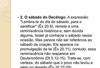  2. O sábado do Decálogo. A expressão
"Lembra-te do dia do sábado, para o
santificar" (Êx 20.8), remete a uma
reminiscência histórica e, sem dúvida
alguma, Israel já conhecia o sábado nessa
ocasião. Mas parece não ser referência ao
sábado da criação. Ele aparece na
promulgação da lei (Êx 20.11), contudo, essa
reminiscência não reaparece em
Deuteronômio (Dt 5.12-15). Trata-se, com
certeza, do sábado que o povo não levou a
 