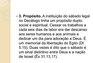  3. Propósito. A instituição do sábado legal
no Decálogo tinha um propósito duplo:
social e espiritual. Cessar os trabalhos a
cada seis dias de labor era dar descanso
aos seres humanos e aos animais e
dedicar um dia para adoração a Deus. É
um memorial da libertação do Egito (Dt
5.15). Duas vezes é dito que o sábado é
um sinal distintivo entre Deus e a nação
de Israel (Êx 31.13,17).
 