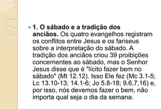  1. O sábado e a tradição dos
anciãos. Os quatro evangelhos registram
os conflitos entre Jesus e os fariseus
sobre a interpretação do sábado. A
tradição dos anciãos criou 39 proibições
concernentes ao sábado, mas o Senhor
Jesus disse que é "lícito fazer bem no
sábado" (Mt 12.12). Isso Ele fez (Mc 3.1-5;
Lc 13.10-13; 14.1-6; Jo 5.8-18; 9.6,7,16) e,
por isso, nós devemos fazer o bem, não
importa qual seja o dia da semana.
 