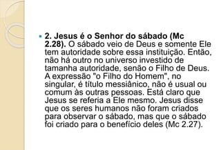  2. Jesus é o Senhor do sábado (Mc
2.28). O sábado veio de Deus e somente Ele
tem autoridade sobre essa instituição. Então,
não há outro no universo investido de
tamanha autoridade, senão o Filho de Deus.
A expressão "o Filho do Homem", no
singular, é título messiânico, não é usual ou
comum às outras pessoas. Está claro que
Jesus se referia a Ele mesmo. Jesus disse
que os seres humanos não foram criados
para observar o sábado, mas que o sábado
foi criado para o benefício deles (Mc 2.27).
 