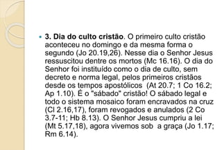  3. Dia do culto cristão. O primeiro culto cristão
aconteceu no domingo e da mesma forma o
segundo (Jo 20.19,26). Nesse dia o Senhor Jesus
ressuscitou dentre os mortos (Mc 16.16). O dia do
Senhor foi instituído como o dia de culto, sem
decreto e norma legal, pelos primeiros cristãos
desde os tempos apostólicos (At 20.7; 1 Co 16.2;
Ap 1.10). É o "sábado" cristão! O sábado legal e
todo o sistema mosaico foram encravados na cruz
(Cl 2.16,17), foram revogados e anulados (2 Co
3.7-11; Hb 8.13). O Senhor Jesus cumpriu a lei
(Mt 5.17,18), agora vivemos sob a graça (Jo 1.17;
Rm 6.14).
 