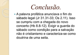 Conclusão.
 A palavra profética anunciava o fim do
sábado legal (Jr 31.31-33; Os 2.11). Isso
se cumpriu com a chegada do novo
concerto (Hb 8.8-12). Exigir a guarda do
sábado como condição para a salvação
não é cristianismo e caracteriza-se como
doutrina de uma seita.
 