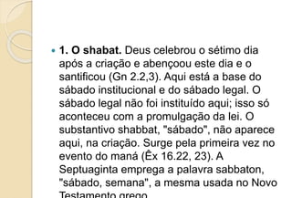  1. O shabat. Deus celebrou o sétimo dia
após a criação e abençoou este dia e o
santificou (Gn 2.2,3). Aqui está a base do
sábado institucional e do sábado legal. O
sábado legal não foi instituído aqui; isso só
aconteceu com a promulgação da lei. O
substantivo shabbat, "sábado", não aparece
aqui, na criação. Surge pela primeira vez no
evento do maná (Êx 16.22, 23). A
Septuaginta emprega a palavra sabbaton,
"sábado, semana", a mesma usada no Novo
 
