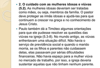  2. O cuidado com as mulheres idosas e viúvas
(5.2). As mulheres idosas deveriam ser tratadas
como mães, ou seja, membros da família. O pastor
deve proteger as irmãs idosas e ajudá-las para que
continuem a crescer na graça e no conhecimento de
Jesus Cristo.
 Paulo também dá a Timóteo algumas orientações
para que ele pudesse resolver as questões das
viúvas na igreja (5.3-8). No mundo antigo, as viúvas
enfrentavam uma situação difícil. Não havia o
serviço de previdência social e quando o marido
morria, se os filhos e parentes não cuidassem
delas, elas passavam por sérias dificuldades
financeiras. Não havia espaço para a mulher viúva
no mercado de trabalho, por isso, a igreja deveria
sustentar aquelas que não tinham nenhum parente.
 