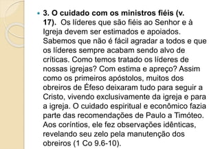  3. O cuidado com os ministros fiéis (v.
17). Os líderes que são fiéis ao Senhor e à
Igreja devem ser estimados e apoiados.
Sabemos que não é fácil agradar a todos e que
os líderes sempre acabam sendo alvo de
críticas. Como temos tratado os líderes de
nossas igrejas? Com estima e apreço? Assim
como os primeiros apóstolos, muitos dos
obreiros de Éfeso deixaram tudo para seguir a
Cristo, vivendo exclusivamente da igreja e para
a igreja. O cuidado espiritual e econômico fazia
parte das recomendações de Paulo a Timóteo.
Aos coríntios, ele fez observações idênticas,
revelando seu zelo pela manutenção dos
obreiros (1 Co 9.6-10).
 