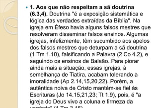  1. Aos que não respeitam a sã doutrina
(6.3,4). Doutrina "é a exposição sistemática e
lógica das verdades extraídas da Bíblia". Na
igreja em Éfeso havia alguns falsos mestres que
resolveram disseminar falsos ensinos. Algumas
igrejas, infelizmente, têm sucumbido aos apelos
dos falsos mestres que deturpam a sã doutrina
(1 Tm 1.10), falsificando a Palavra (2 Co 4.2), e
seguindo os ensinos de Balaão. Para piorar
ainda mais a situação, essas igrejas, à
semelhança de Tiatira, acabam tolerando a
imoralidade (Ap 2.14,15,20,22). Porém, a
autêntica noiva de Cristo mantém-se fiel às
Escrituras (Jo 14.15,21,23; Tt 1.9), pois, é "a
igreja do Deus vivo a coluna e firmeza da
 
