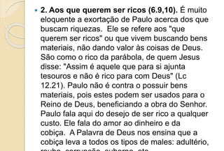  2. Aos que querem ser ricos (6.9,10). É muito
eloquente a exortação de Paulo acerca dos que
buscam riquezas. Ele se refere aos "que
querem ser ricos" ou que vivem buscando bens
materiais, não dando valor às coisas de Deus.
São como o rico da parábola, de quem Jesus
disse: "Assim é aquele que para si ajunta
tesouros e não é rico para com Deus" (Lc
12.21). Paulo não é contra o possuir bens
materiais, pois estes podem ser usados para o
Reino de Deus, beneficiando a obra do Senhor.
Paulo fala aqui do desejo de ser rico a qualquer
custo. Ele fala do amor ao dinheiro e da
cobiça. A Palavra de Deus nos ensina que a
cobiça leva a todos os tipos de males: adultério,
 