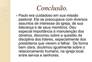 Conclusão.
 Paulo era cuidadoso em sua missão
pastoral. Ele se preocupava com diversos
assuntos de interesse da igreja, de sua
liderança e de seus membros. Deu
especial importância à manutenção dos
obreiros, discorreu sobre a questão da
disciplina dos líderes, especialmente dos
presbíteros que vierem a falhar. De forma
bem clara, doutrinou igualmente sobre o
relacionamento humano, na igreja local,
entre servos e senhores.
 