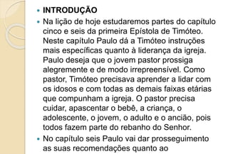  INTRODUÇÃO
 Na lição de hoje estudaremos partes do capítulo
cinco e seis da primeira Epístola de Timóteo.
Neste capítulo Paulo dá a Timóteo instruções
mais específicas quanto à liderança da igreja.
Paulo deseja que o jovem pastor prossiga
alegremente e de modo irrepreensível. Como
pastor, Timóteo precisava aprender a lidar com
os idosos e com todas as demais faixas etárias
que compunham a igreja. O pastor precisa
cuidar, apascentar o bebê, a criança, o
adolescente, o jovem, o adulto e o ancião, pois
todos fazem parte do rebanho do Senhor.
 No capítulo seis Paulo vai dar prosseguimento
as suas recomendações quanto ao
 