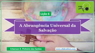 A Abrangência Universal da
Salvação
Erberson R. Pinheiro dos Santos
Lição 6
www.ebdemfoco.com
 