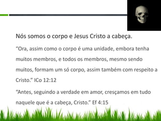 Nós somos o corpo e Jesus Cristo a cabeça.
“Ora, assim como o corpo é uma unidade, embora tenha
muitos membros, e todos os membros, mesmo sendo
muitos, formam um só corpo, assim também com respeito a
Cristo.” ICo 12:12

“Antes, seguindo a verdade em amor, cresçamos em tudo
naquele que é a cabeça, Cristo.” Ef 4:15
 