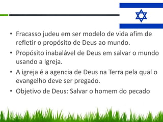 • Fracasso judeu em ser modelo de vida afim de
  refletir o propósito de Deus ao mundo.
• Propósito inabalável de Deus em salvar o mundo
  usando a Igreja.
• A igreja é a agencia de Deus na Terra pela qual o
  evangelho deve ser pregado.
• Objetivo de Deus: Salvar o homem do pecado
 