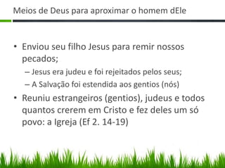 Meios de Deus para aproximar o homem dEle


• Enviou seu filho Jesus para remir nossos
  pecados;
  – Jesus era judeu e foi rejeitados pelos seus;
  – A Salvação foi estendida aos gentios (nós)
• Reuniu estrangeiros (gentios), judeus e todos
  quantos crerem em Cristo e fez deles um só
  povo: a Igreja (Ef 2. 14-19)
 