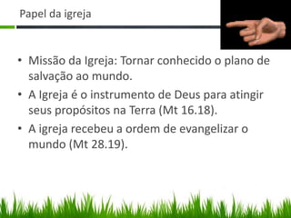Papel da igreja


• Missão da Igreja: Tornar conhecido o plano de
  salvação ao mundo.
• A Igreja é o instrumento de Deus para atingir
  seus propósitos na Terra (Mt 16.18).
• A igreja recebeu a ordem de evangelizar o
  mundo (Mt 28.19).
 