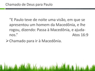 Chamado de Deus para Paulo


 “E Paulo teve de noite uma visão, em que se
 apresentou um homem da Macedônia, e lhe
 rogou, dizendo: Passa à Macedônia, e ajuda-
 nos.”                               Atos 16:9
Chamado para ir à Macedônia.
 