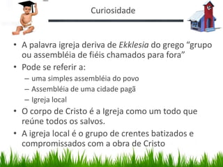 Curiosidade


• A palavra igreja deriva de Ekklesia do grego “grupo
  ou assembléia de fiéis chamados para fora”
• Pode se referir a:
  – uma simples assembléia do povo
  – Assembléia de uma cidade pagã
  – Igreja local
• O corpo de Cristo é a Igreja como um todo que
  reúne todos os salvos.
• A igreja local é o grupo de crentes batizados e
  compromissados com a obra de Cristo
 