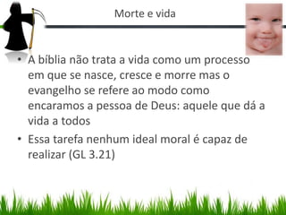 Morte e vida


• A bíblia não trata a vida como um processo
  em que se nasce, cresce e morre mas o
  evangelho se refere ao modo como
  encaramos a pessoa de Deus: aquele que dá a
  vida a todos
• Essa tarefa nenhum ideal moral é capaz de
  realizar (GL 3.21)
 
