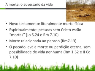 A morte: o adversário da vida



• Novo testamento: literalmente morte física
• Espiritualmente: pessoas sem Cristo estão
  “mortas” (Jo 5.24 e Rm 7.10)
• Morte relacionada ao pecado (Rm7.13)
• O pecado leva a morte ou perdição eterna, sem
  possibilidade de vida nenhuma (Rm 1.32 e II Co
  7.10)
 