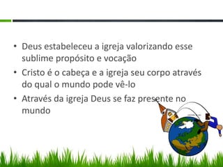 • Deus estabeleceu a igreja valorizando esse
  sublime propósito e vocação
• Cristo é o cabeça e a igreja seu corpo através
  do qual o mundo pode vê-lo
• Através da igreja Deus se faz presente no
  mundo
 