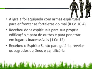 • A igreja foi equipada com armas espirituais
  para enfrentar as fortalezas do mal (II Co 10.4)
• Recebeu dons espirituais para sua própria
  edificação e para de outros e para penetrar
  em lugares inacesssíveis ( I Co 12)
• Recebeu o Espírito Santo para guiá-la, revelar
  os segredos de Deus e santificá-la
 