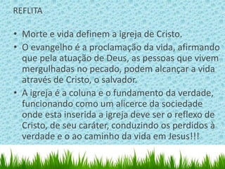 REFLITA

• Morte e vida definem a igreja de Cristo.
• O evangelho é a proclamação da vida, afirmando
  que pela atuação de Deus, as pessoas que vivem
  mergulhadas no pecado, podem alcançar a vida
  através de Cristo, o salvador.
• A igreja é a coluna e o fundamento da verdade,
  funcionando como um alicerce da sociedade
  onde esta inserida a igreja deve ser o reflexo de
  Cristo, de seu caráter, conduzindo os perdidos à
  verdade e o ao caminho da vida em Jesus!!!
 