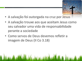 • A salvação foi outorgada na cruz por Jesus
• A salvação trouxe aos que aceitam Jesus como
  seu salvador uma vida de responsabilidade
  perante a sociedade
• Como servos de Deus devemos refletir a
  imagem de Deus (II Co 3.18)
 