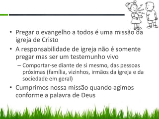 • Pregar o evangelho a todos é uma missão da
  igreja de Cristo
• A responsabilidade de igreja não é somente
  pregar mas ser um testemunho vivo
  – Comportar-se diante de si mesmo, das pessoas
    próximas (família, vizinhos, irmãos da igreja e da
    sociedade em geral)
• Cumprimos nossa missão quando agimos
  conforme a palavra de Deus
 