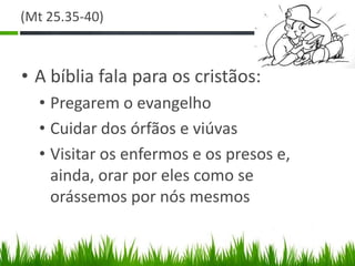 (Mt 25.35-40)



• A bíblia fala para os cristãos:
  • Pregarem o evangelho
  • Cuidar dos órfãos e viúvas
  • Visitar os enfermos e os presos e,
    ainda, orar por eles como se
    orássemos por nós mesmos
 