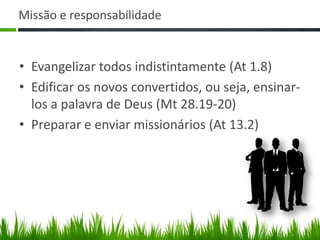 Missão e responsabilidade


• Evangelizar todos indistintamente (At 1.8)
• Edificar os novos convertidos, ou seja, ensinar-
  los a palavra de Deus (Mt 28.19-20)
• Preparar e enviar missionários (At 13.2)
 