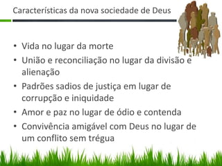 Características da nova sociedade de Deus


• Vida no lugar da morte
• União e reconciliação no lugar da divisão e
  alienação
• Padrões sadios de justiça em lugar de
  corrupção e iniquidade
• Amor e paz no lugar de ódio e contenda
• Convivência amigável com Deus no lugar de
  um conflito sem trégua
 
