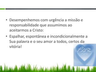 • Desempenhemos com urgência a missão e
  responsabilidade que assumimos ao
  aceitarmos a Cristo:
• Espalhar, espontânea e incondicionalmente a
  Sua palavra e o seu amor a todos, certos da
  vitória!
 