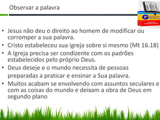 Observar a palavra


• Jesus não deu o direito ao homem de modificar ou
  corromper a sua palavra.
• Cristo estabeleceu sua igreja sobre si mesmo (Mt 16.18)
• A Igreja precisa ser condizente com os padrões
  estabelecidos pelo próprio Deus.
• Deus deseje e o mundo necessita de pessoas
  preparadas a praticar e ensinar a Sua palavra.
• Muitos acabam se envolvendo com assuntos seculares e
  com as coisas do mundo e deixam a obra de Deus em
  segundo plano
 