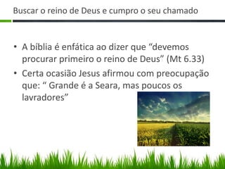 Buscar o reino de Deus e cumpro o seu chamado


• A bíblia é enfática ao dizer que “devemos
  procurar primeiro o reino de Deus” (Mt 6.33)
• Certa ocasião Jesus afirmou com preocupação
  que: “ Grande é a Seara, mas poucos os
  lavradores”
 